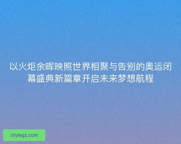 以火炬余晖映照世界相聚与告别的奥运闭幕盛典新篇章开启未来梦想航程